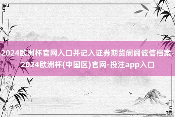 2024欧洲杯官网入口并记入证券期货阛阓诚信档案-2024欧洲杯(中国区)官网-投注app入口
