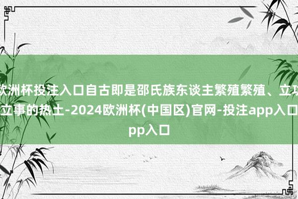 欧洲杯投注入口自古即是邵氏族东谈主繁殖繁殖、立功立事的热土-2024欧洲杯(中国区)官网-投注app入口