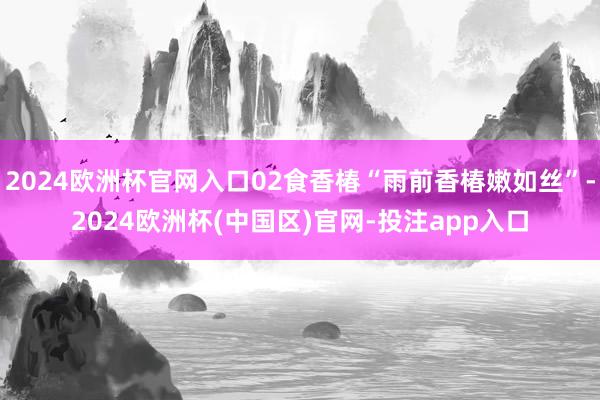 2024欧洲杯官网入口02食香椿“雨前香椿嫩如丝”-2024欧洲杯(中国区)官网-投注app入口