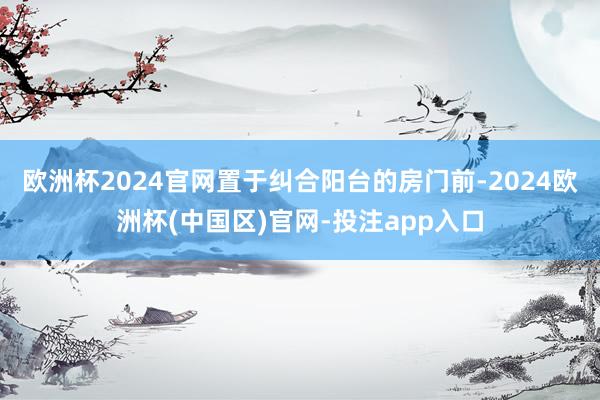 欧洲杯2024官网置于纠合阳台的房门前-2024欧洲杯(中国区)官网-投注app入口