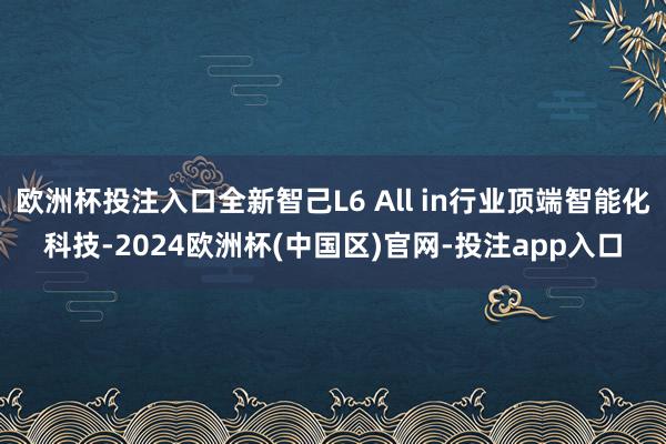 欧洲杯投注入口全新智己L6 All in行业顶端智能化科技-2024欧洲杯(中国区)官网-投注app入口