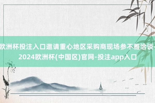 欧洲杯投注入口邀请重心地区采购商现场参不雅洽谈-2024欧洲杯(中国区)官网-投注app入口