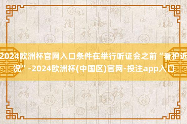 2024欧洲杯官网入口条件在举行听证会之前“看护近况”-2024欧洲杯(中国区)官网-投注app入口