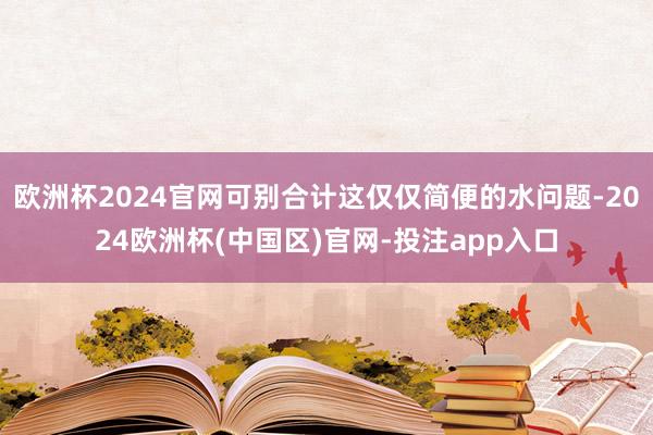欧洲杯2024官网可别合计这仅仅简便的水问题-2024欧洲杯(中国区)官网-投注app入口