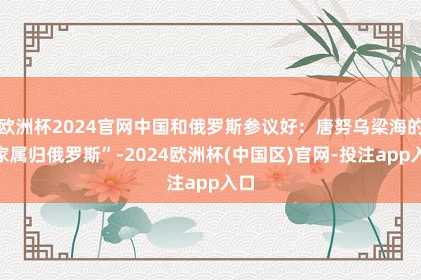 欧洲杯2024官网中国和俄罗斯参议好:唐努乌梁海的“家属归俄罗斯”-2024欧洲杯(中国区)官网-投注app入口
