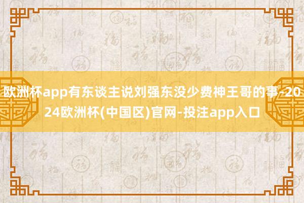 欧洲杯app有东谈主说刘强东没少费神王哥的事-2024欧洲杯(中国区)官网-投注app入口