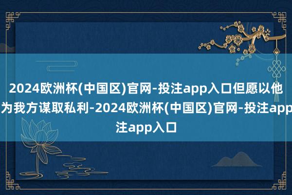 2024欧洲杯(中国区)官网-投注app入口但愿以他之名为我方谋取私利-2024欧洲杯(中国区)官网-投注app入口