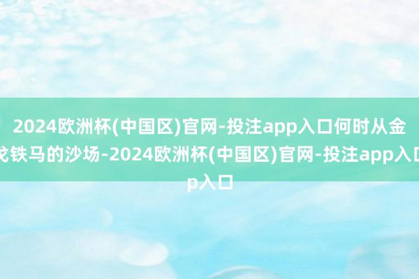 2024欧洲杯(中国区)官网-投注app入口何时从金戈铁马的沙场-2024欧洲杯(中国区)官网-投注app入口