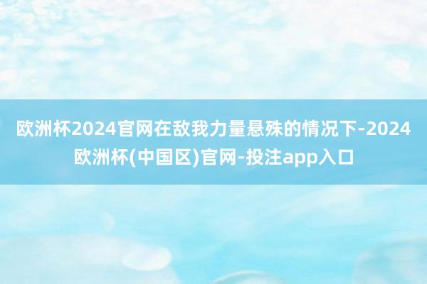 欧洲杯2024官网在敌我力量悬殊的情况下-2024欧洲杯(中国区)官网-投注app入口