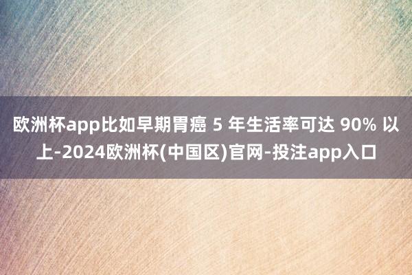 欧洲杯app比如早期胃癌 5 年生活率可达 90% 以上-2024欧洲杯(中国区)官网-投注app入口