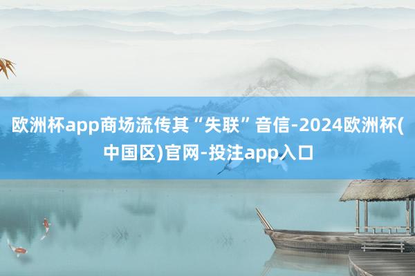 欧洲杯app商场流传其“失联”音信-2024欧洲杯(中国区)官网-投注app入口
