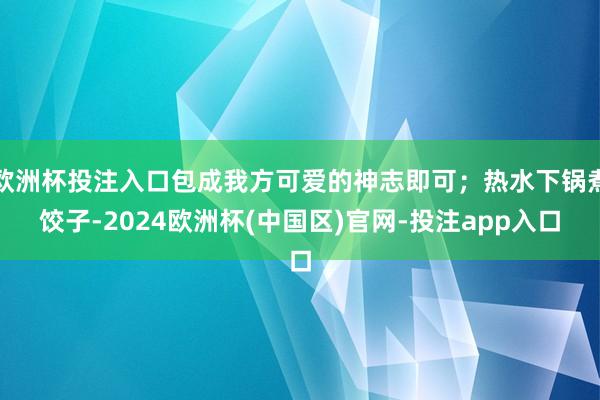 欧洲杯投注入口包成我方可爱的神志即可；热水下锅煮饺子-2024欧洲杯(中国区)官网-投注app入口