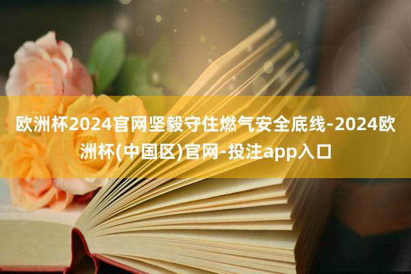 欧洲杯2024官网坚毅守住燃气安全底线-2024欧洲杯(中国区)官网-投注app入口
