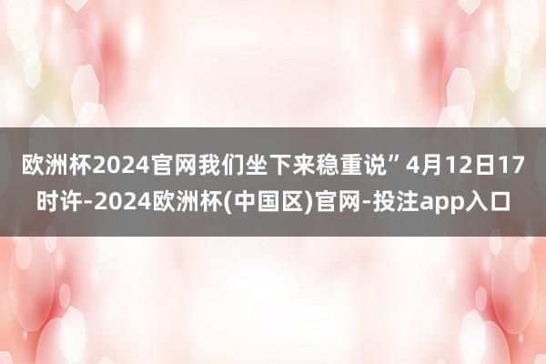 欧洲杯2024官网我们坐下来稳重说”　　4月12日17时许-2024欧洲杯(中国区)官网-投注app入口