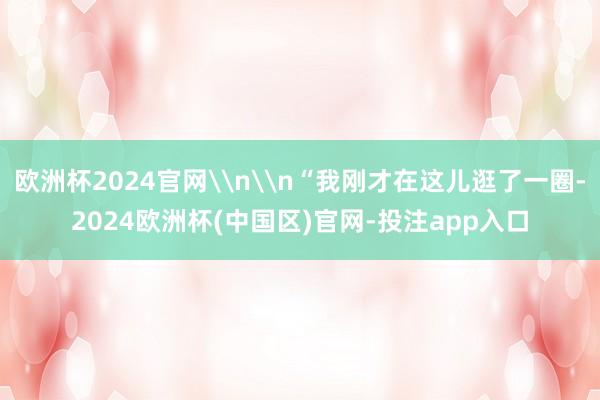 欧洲杯2024官网\n\n“我刚才在这儿逛了一圈-2024欧洲杯(中国区)官网-投注app入口