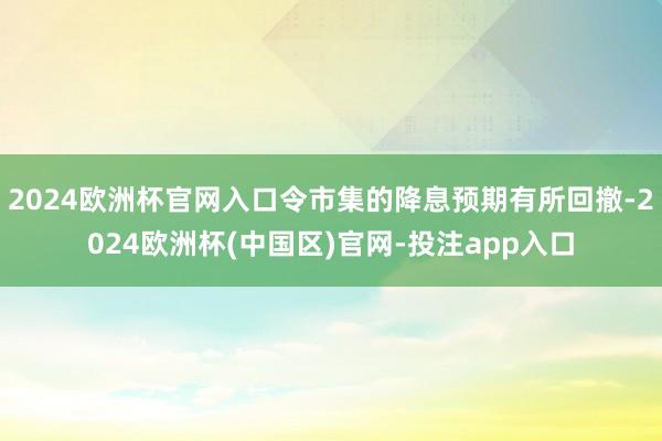 2024欧洲杯官网入口令市集的降息预期有所回撤-2024欧洲杯(中国区)官网-投注app入口