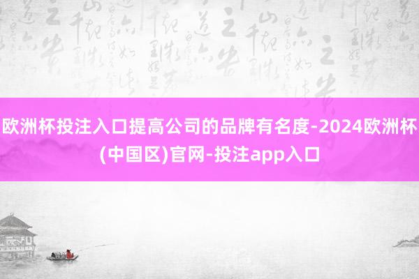 欧洲杯投注入口提高公司的品牌有名度-2024欧洲杯(中国区)官网-投注app入口