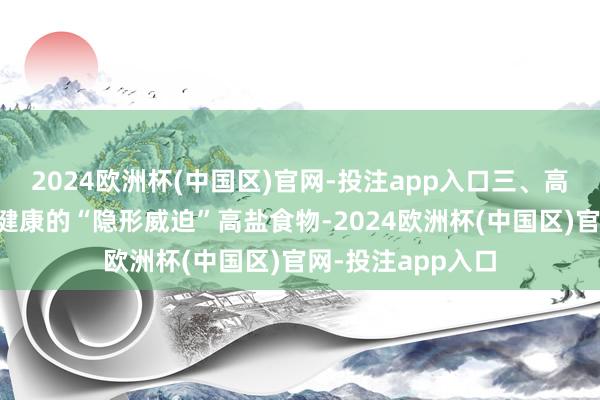 2024欧洲杯(中国区)官网-投注app入口三、高盐食物：心血管健康的“隐形威迫”高盐食物-2024欧洲杯(中国区)官网-投注app入口