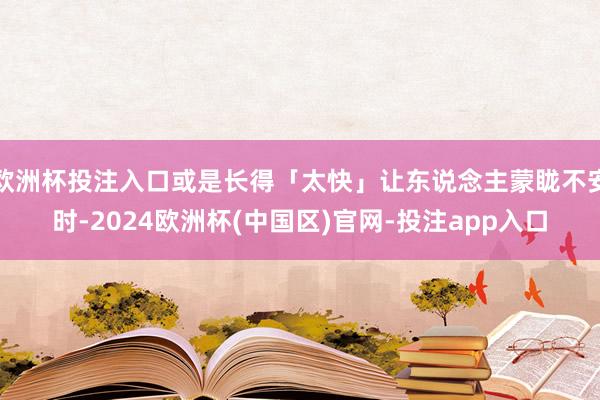 欧洲杯投注入口或是长得「太快」让东说念主蒙眬不安时-2024欧洲杯(中国区)官网-投注app入口