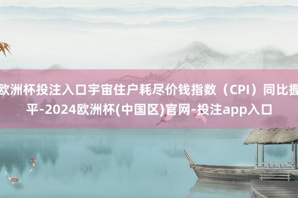 欧洲杯投注入口宇宙住户耗尽价钱指数（CPI）同比握平-2024欧洲杯(中国区)官网-投注app入口