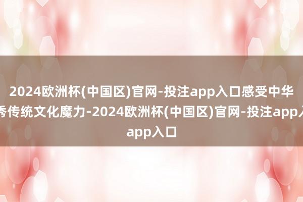 2024欧洲杯(中国区)官网-投注app入口感受中华优秀传统文化魔力-2024欧洲杯(中国区)官网-投注app入口