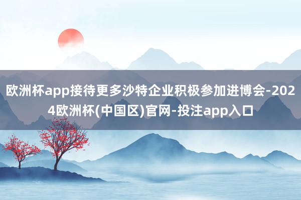 欧洲杯app接待更多沙特企业积极参加进博会-2024欧洲杯(中国区)官网-投注app入口