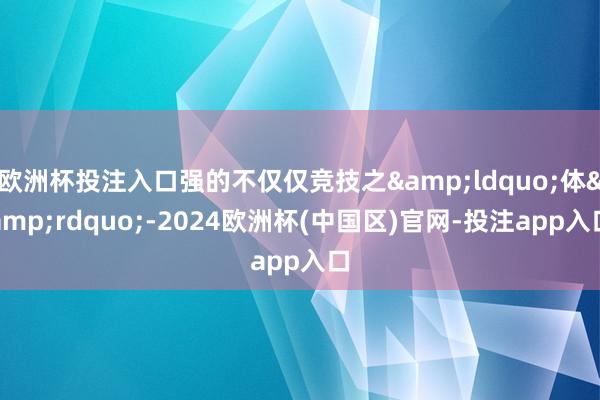 欧洲杯投注入口强的不仅仅竞技之&ldquo;体&rdquo;-2024欧洲杯(中国区)官网-投注app入口