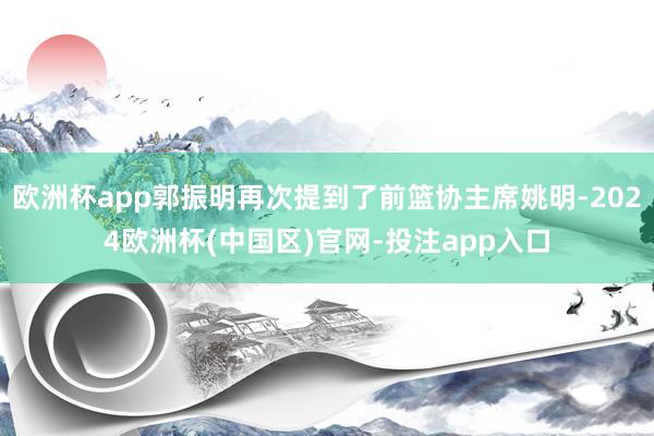 欧洲杯app郭振明再次提到了前篮协主席姚明-2024欧洲杯(中国区)官网-投注app入口