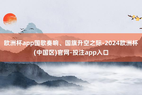 欧洲杯app国歌奏响、国旗升空之际-2024欧洲杯(中国区)官网-投注app入口