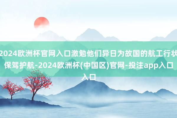 2024欧洲杯官网入口激勉他们异日为故国的航工行状保驾护航-2024欧洲杯(中国区)官网-投注app入口