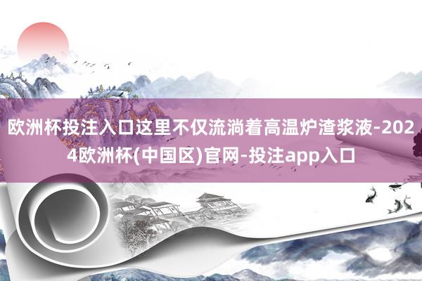 欧洲杯投注入口这里不仅流淌着高温炉渣浆液-2024欧洲杯(中国区)官网-投注app入口