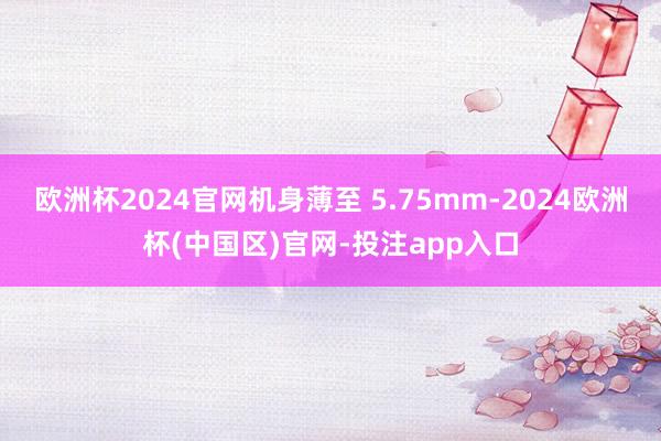 欧洲杯2024官网机身薄至 5.75mm-2024欧洲杯(中国区)官网-投注app入口