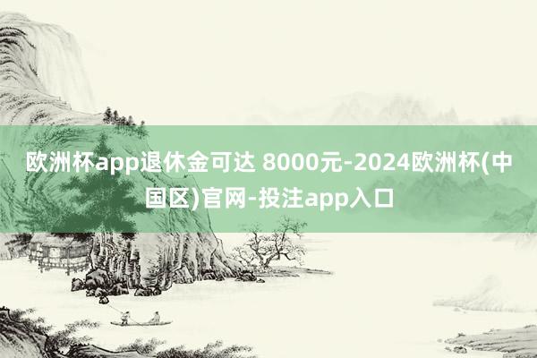 欧洲杯app退休金可达 8000元-2024欧洲杯(中国区)官网-投注app入口