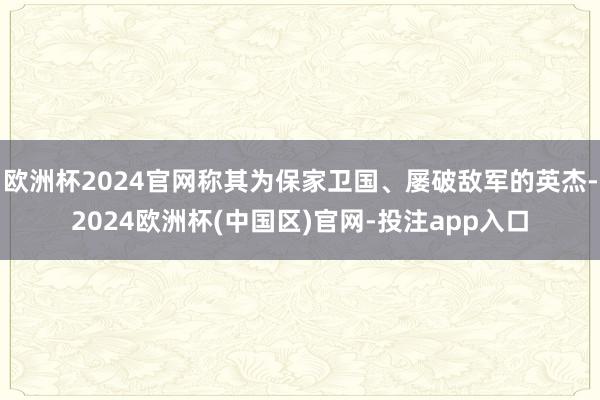 欧洲杯2024官网称其为保家卫国、屡破敌军的英杰-2024欧洲杯(中国区)官网-投注app入口