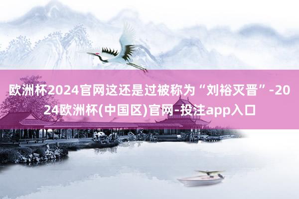 欧洲杯2024官网这还是过被称为“刘裕灭晋”-2024欧洲杯(中国区)官网-投注app入口