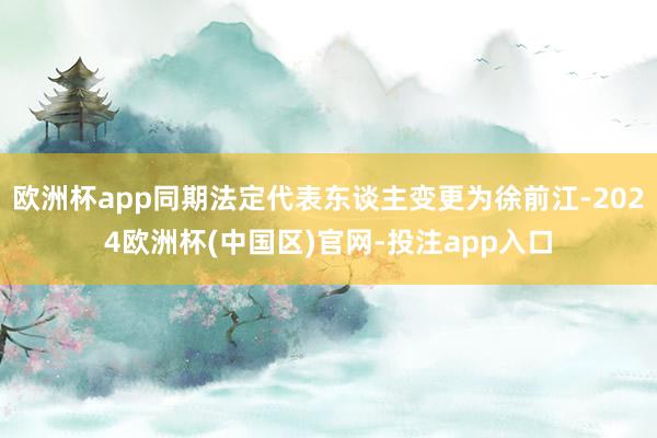 欧洲杯app同期法定代表东谈主变更为徐前江-2024欧洲杯(中国区)官网-投注app入口