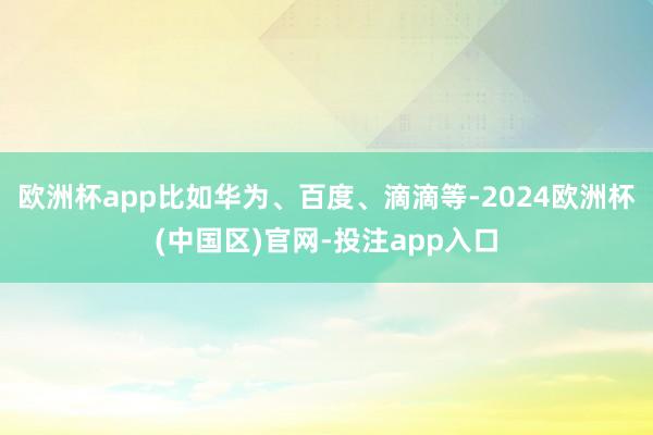 欧洲杯app比如华为、百度、滴滴等-2024欧洲杯(中国区)官网-投注app入口