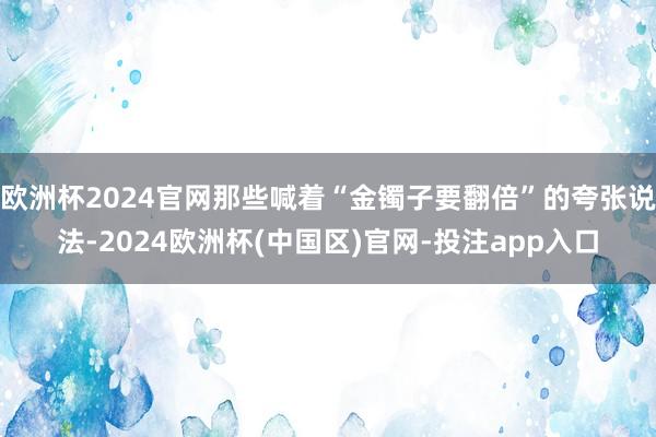 欧洲杯2024官网那些喊着“金镯子要翻倍”的夸张说法-2024欧洲杯(中国区)官网-投注app入口