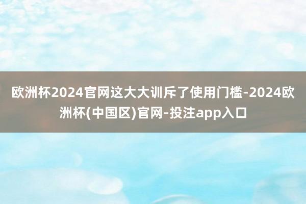 欧洲杯2024官网这大大训斥了使用门槛-2024欧洲杯(中国区)官网-投注app入口