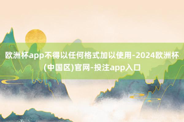 欧洲杯app不得以任何格式加以使用-2024欧洲杯(中国区)官网-投注app入口