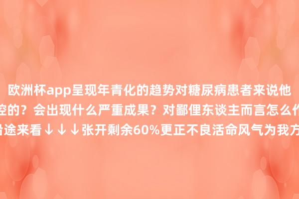 欧洲杯app呈现年青化的趋势对糖尿病患者来说他们的血糖是怎么一步步失控的？会出现什么严重成果？对鄙俚东谈主而言怎么作念能力辨别糖尿病？沿途来看↓↓↓张开剩余60%更正不良活命风气为我方的健康适应让糖尿病辨别咱们的活命着手| 东谈主民日报微信、科普中国纠合出品发布于：北京市-2024欧洲杯(中国区)官网-投注app入口