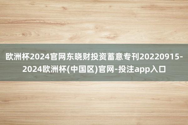 欧洲杯2024官网东晓财投资蓄意专刊20220915-2024欧洲杯(中国区)官网-投注app入口