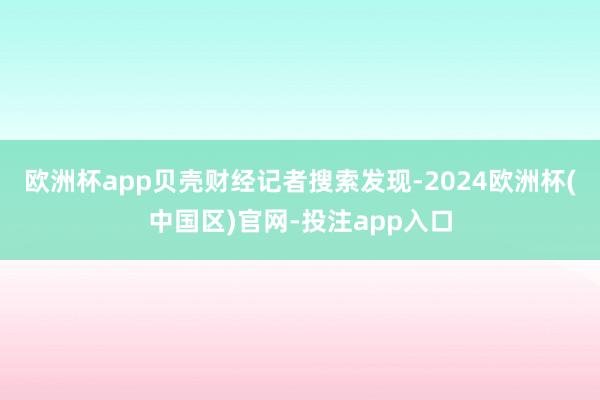 欧洲杯app贝壳财经记者搜索发现-2024欧洲杯(中国区)官网-投注app入口