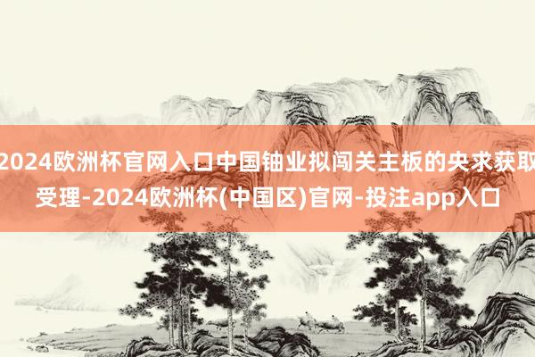 2024欧洲杯官网入口中国铀业拟闯关主板的央求获取受理-2024欧洲杯(中国区)官网-投注app入口