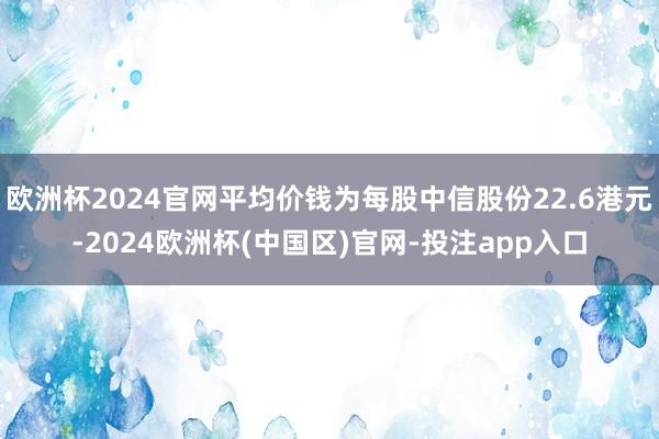 欧洲杯2024官网平均价钱为每股中信股份22.6港元-2024欧洲杯(中国区)官网-投注app入口