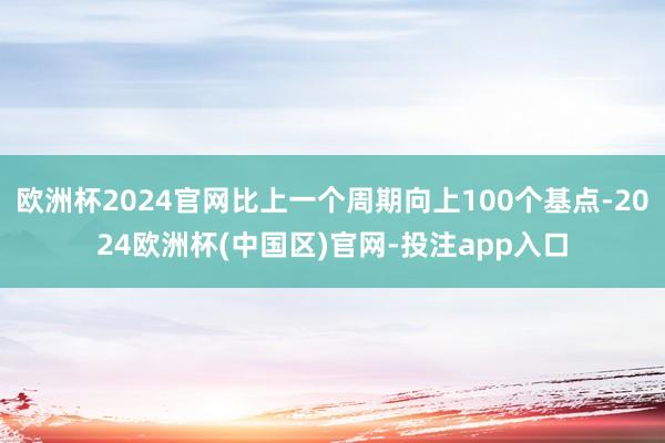 欧洲杯2024官网比上一个周期向上100个基点-2024欧洲杯(中国区)官网-投注app入口