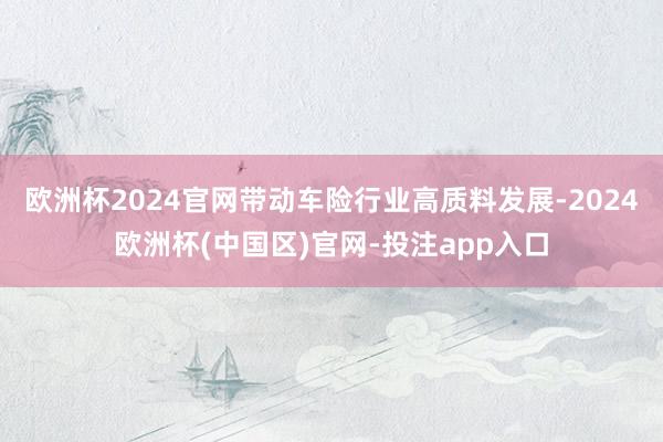 欧洲杯2024官网带动车险行业高质料发展-2024欧洲杯(中国区)官网-投注app入口