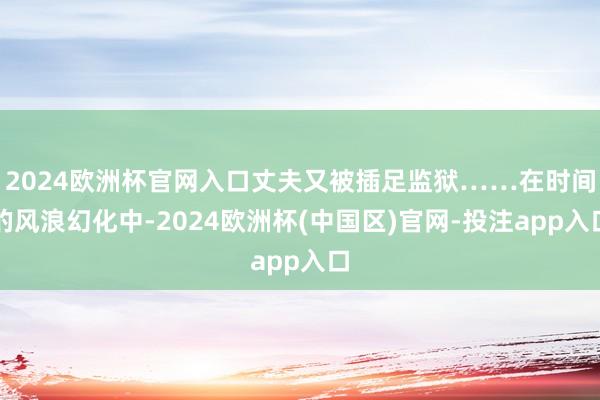 2024欧洲杯官网入口丈夫又被插足监狱……在时间的风浪幻化中-2024欧洲杯(中国区)官网-投注app入口