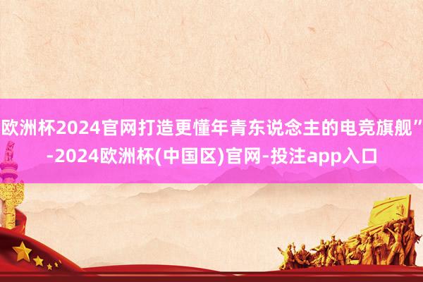 欧洲杯2024官网打造更懂年青东说念主的电竞旗舰”-2024欧洲杯(中国区)官网-投注app入口