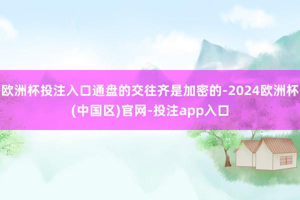 欧洲杯投注入口通盘的交往齐是加密的-2024欧洲杯(中国区)官网-投注app入口